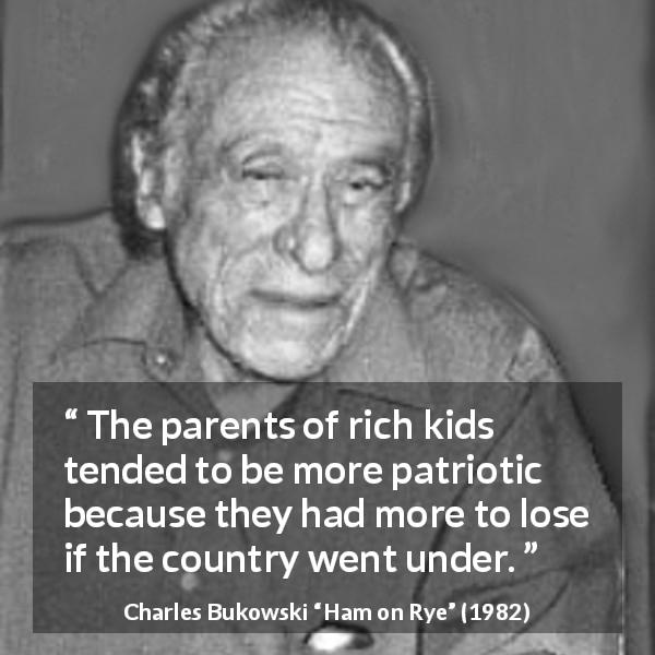 Charles Bukowski quote about wealth from Ham on Rye - The parents of rich kids tended to be more patriotic because they had more to lose if the country went under.