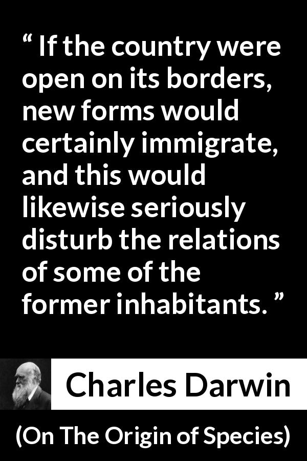 Charles Darwin quote about country from On The Origin of Species - If the country were open on its borders, new forms would certainly immigrate, and this would likewise seriously disturb the relations of some of the former inhabitants.