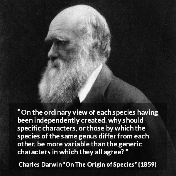 Charles Darwin quote about evolution from On The Origin of Species - On the ordinary view of each species having been independently created, why should specific characters, or those by which the species of the same genus differ from each other, be more variable than the generic characters in which they all agree?
