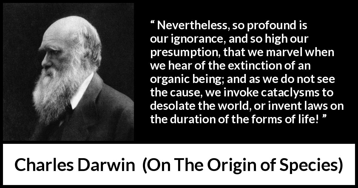 Charles Darwin quote about ignorance from On The Origin of Species - Nevertheless, so profound is our ignorance, and so high our presumption, that we marvel when we hear of the extinction of an organic being; and as we do not see the cause, we invoke cataclysms to desolate the world, or invent laws on the duration of the forms of life!