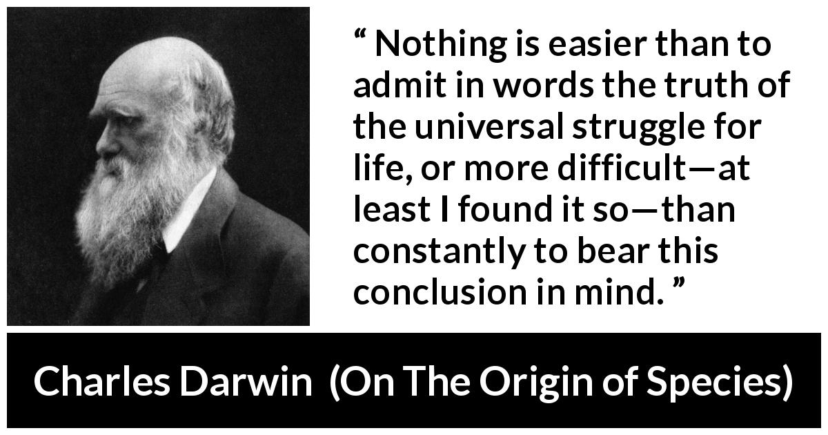 Charles Darwin quote about life from On The Origin of Species - Nothing is easier than to admit in words the truth of the universal struggle for life, or more difficult—at least I found it so—than constantly to bear this conclusion in mind.