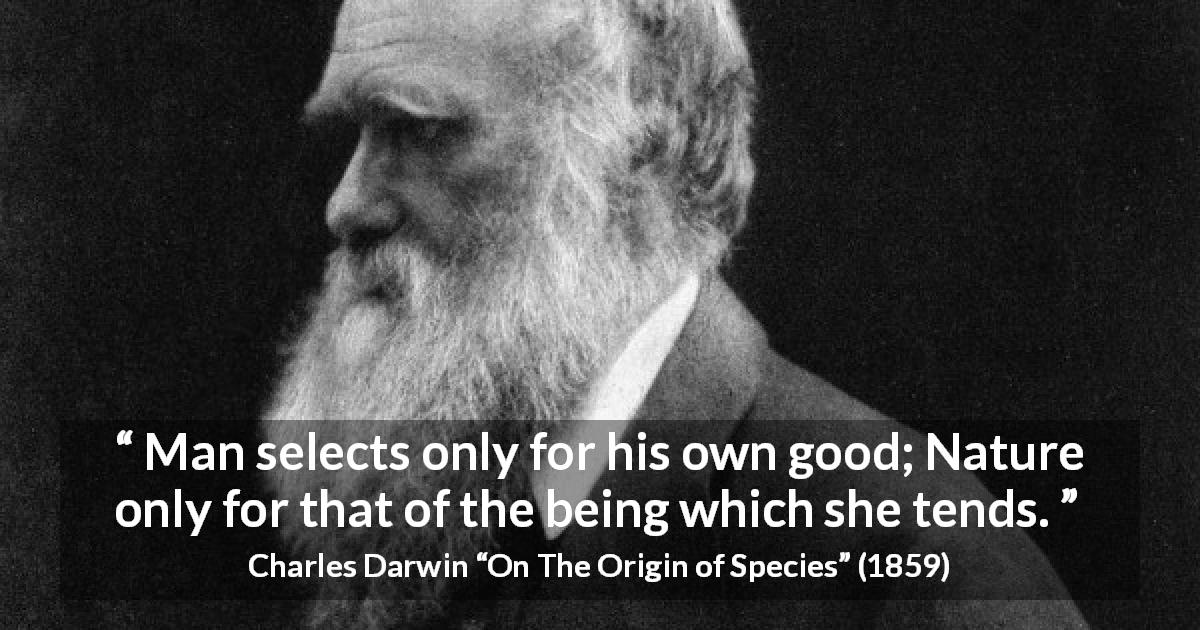 Charles Darwin quote about man from On The Origin of Species - Man selects only for his own good; Nature only for that of the being which she tends.