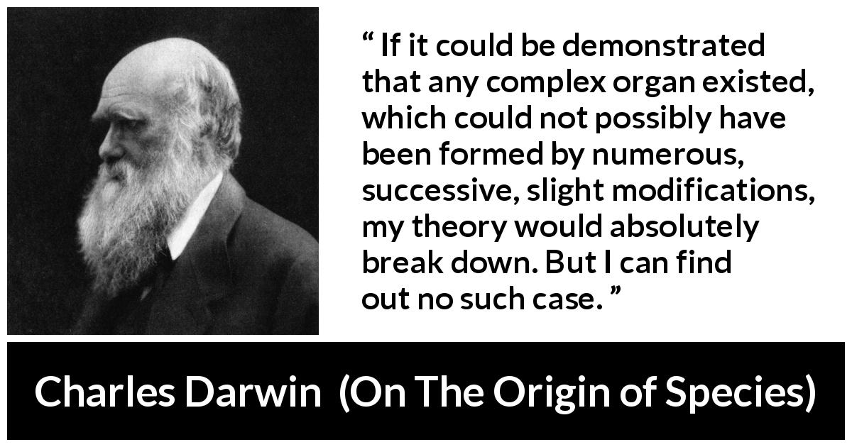 Charles Darwin quote about theory from On The Origin of Species - If it could be demonstrated that any complex organ existed, which could not possibly have been formed by numerous, successive, slight modifications, my theory would absolutely break down. But I can find out no such case.