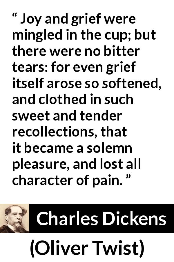 Charles Dickens quote about grief from Oliver Twist - Joy and grief were mingled in the cup; but there were no bitter tears: for even grief itself arose so softened, and clothed in such sweet and tender recollections, that it became a solemn pleasure, and lost all character of pain.