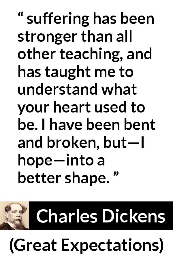 Charles Dickens quote about suffering from Great Expectations - suffering has been stronger than all other teaching, and has taught me to understand what your heart used to be. I have been bent and broken, but—I hope—into a better shape.