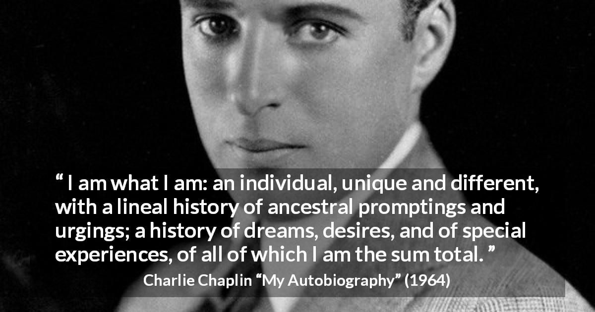 Charlie Chaplin quote about experience from My Autobiography - I am what I am: an individual, unique and different, with a lineal history of ancestral promptings and urgings; a history of dreams, desires, and of special experiences, of all of which I am the sum total.