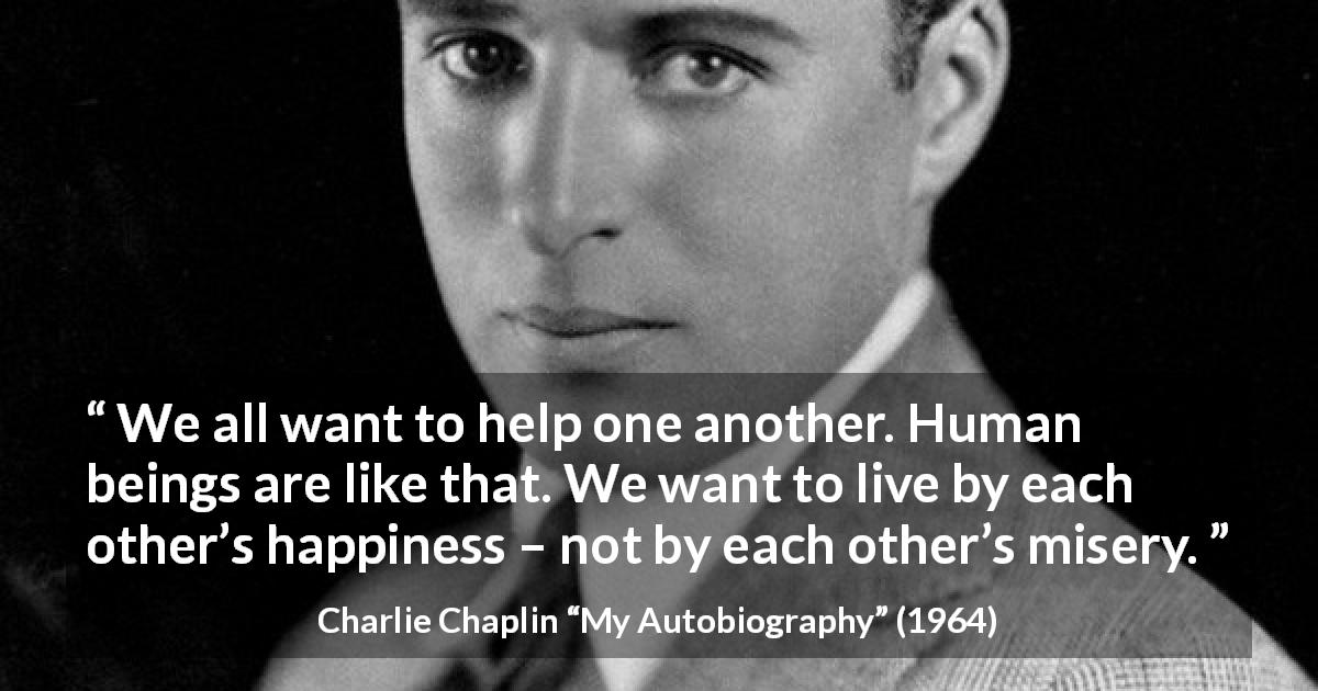 Charlie Chaplin quote about happiness from My Autobiography - We all want to help one another. Human beings are like that. We want to live by each other’s happiness – not by each other’s misery.