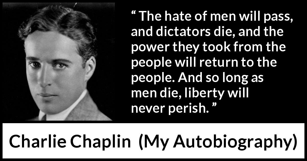 Charlie Chaplin quote about men from My Autobiography - The hate of men will pass, and dictators die, and the power they took from the people will return to the people. And so long as men die, liberty will never perish.