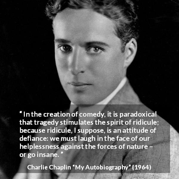 Charlie Chaplin quote about tragedy from My Autobiography - In the creation of comedy, it is paradoxical that tragedy stimulates the spirit of ridicule; because ridicule, I suppose, is an attitude of defiance: we must laugh in the face of our helplessness against the forces of nature – or go insane.