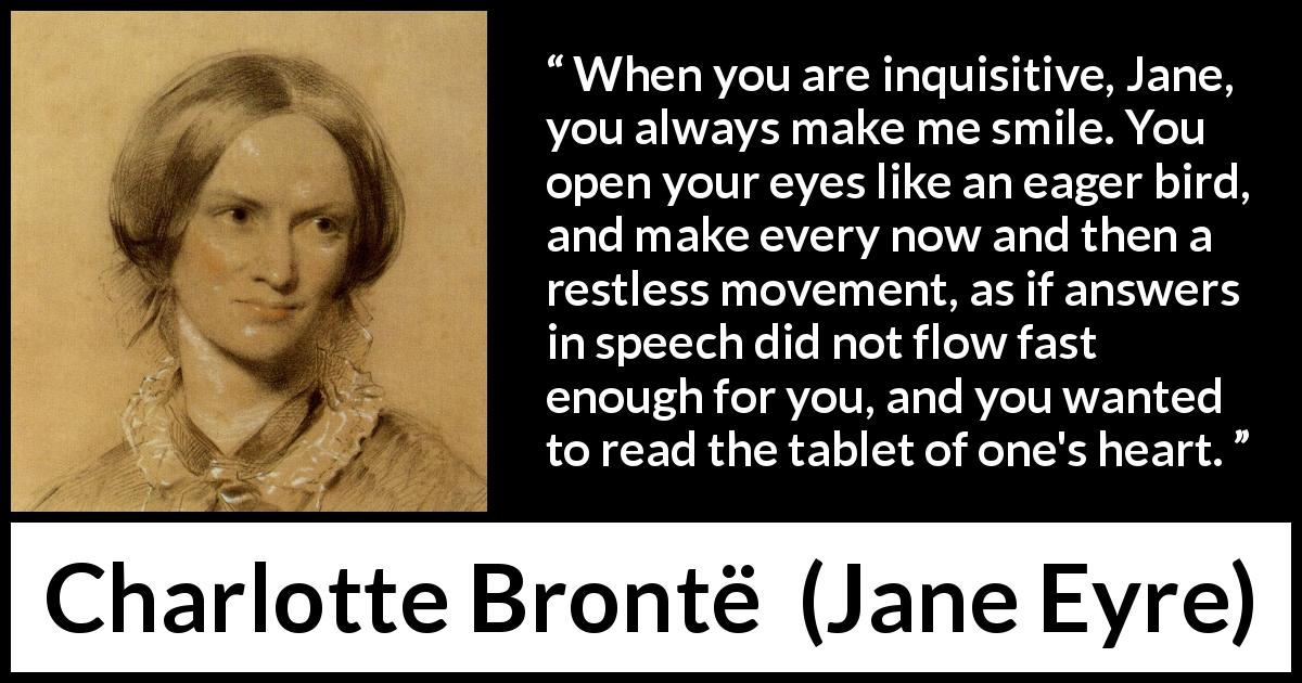 Charlotte Brontë quote about curiosity from Jane Eyre - When you are inquisitive, Jane, you always make me smile. You open your eyes like an eager bird, and make every now and then a restless movement, as if answers in speech did not flow fast enough for you, and you wanted to read the tablet of one's heart.