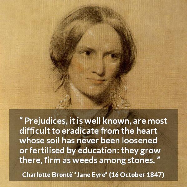 Charlotte Brontë quote about education from Jane Eyre - Prejudices, it is well known, are most difficult to eradicate from the heart whose soil has never been loosened or fertilised by education: they grow there, firm as weeds among stones.