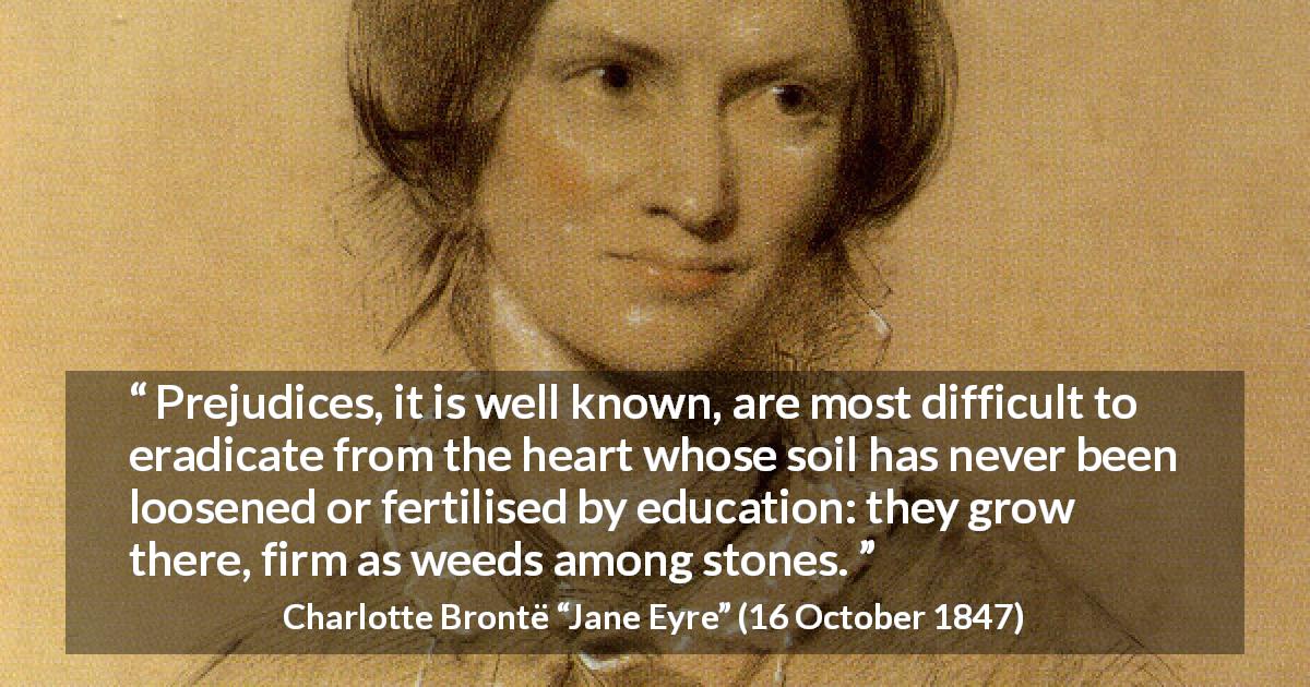 Charlotte Brontë quote about education from Jane Eyre - Prejudices, it is well known, are most difficult to eradicate from the heart whose soil has never been loosened or fertilised by education: they grow there, firm as weeds among stones.