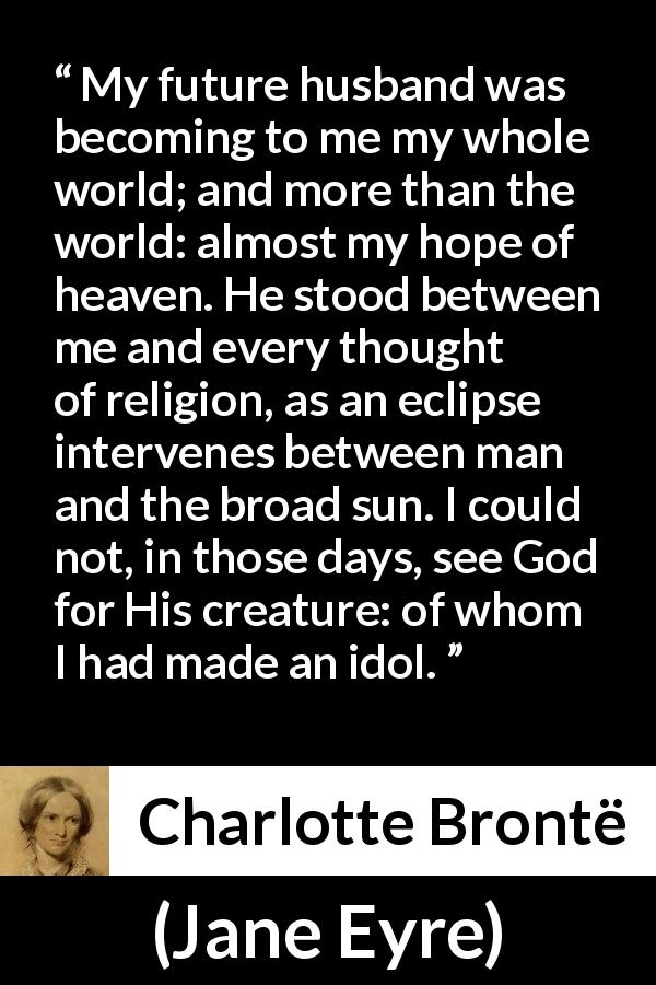Charlotte Brontë quote about love from Jane Eyre - My future husband was becoming to me my whole world; and more than the world: almost my hope of heaven. He stood between me and every thought of religion, as an eclipse intervenes between man and the broad sun. I could not, in those days, see God for His creature: of whom I had made an idol.