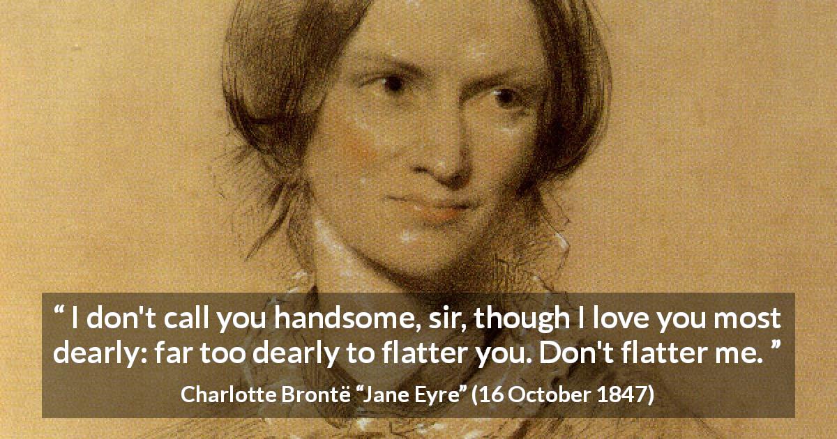 Charlotte Brontë quote about love from Jane Eyre - I don't call you handsome, sir, though I love you most dearly: far too dearly to flatter you. Don't flatter me.