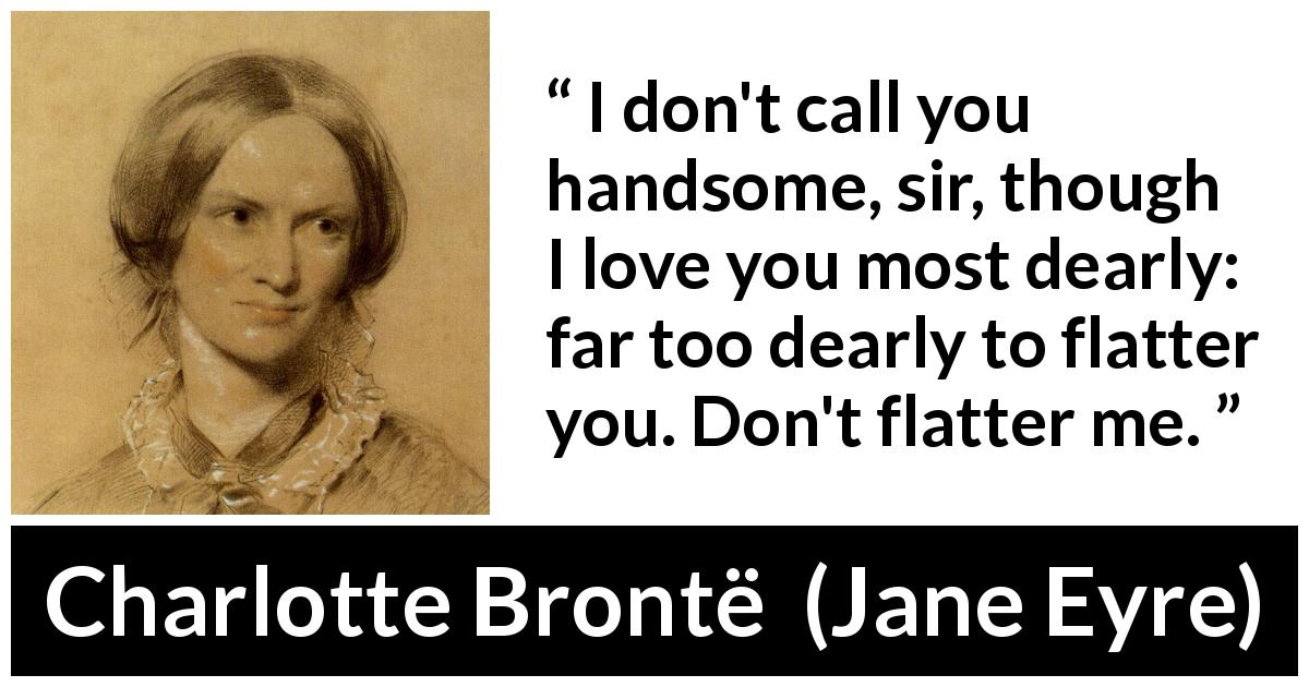 Charlotte Brontë quote about love from Jane Eyre - I don't call you handsome, sir, though I love you most dearly: far too dearly to flatter you. Don't flatter me.