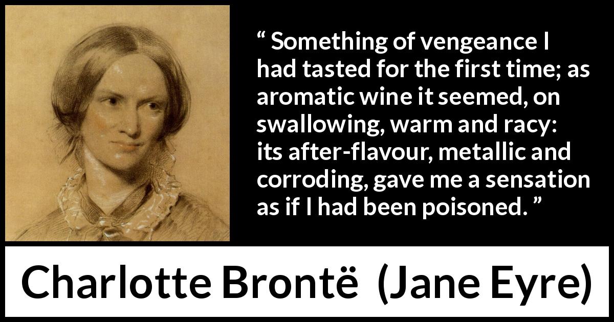 Charlotte Brontë quote about revenge from Jane Eyre - Something of vengeance I had tasted for the first time; as aromatic wine it seemed, on swallowing, warm and racy: its after-flavour, metallic and corroding, gave me a sensation as if I had been poisoned.