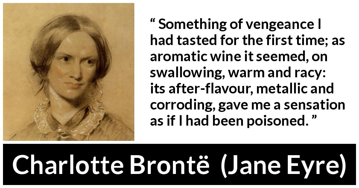 Charlotte Brontë quote about revenge from Jane Eyre - Something of vengeance I had tasted for the first time; as aromatic wine it seemed, on swallowing, warm and racy: its after-flavour, metallic and corroding, gave me a sensation as if I had been poisoned.