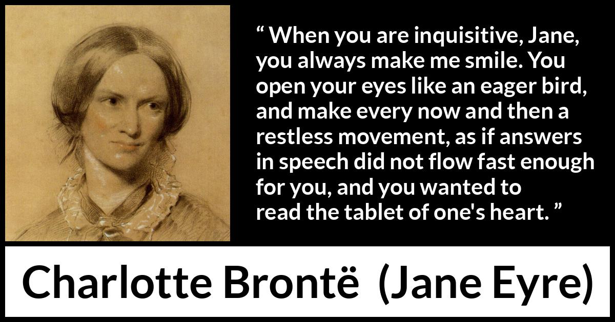 Charlotte Brontë quote about curiosity from Jane Eyre (16 October 1847) Charlotte Brontë quote about curiosity from Jane Eyre (16 October 1847) - When you are inquisitive, Jane, you always make me smile. You open your eyes like an eager bird, and make every now and then a restless movement, as if answers in speech did not flow fast enough for you, and you wanted to read the tablet of one's heart.