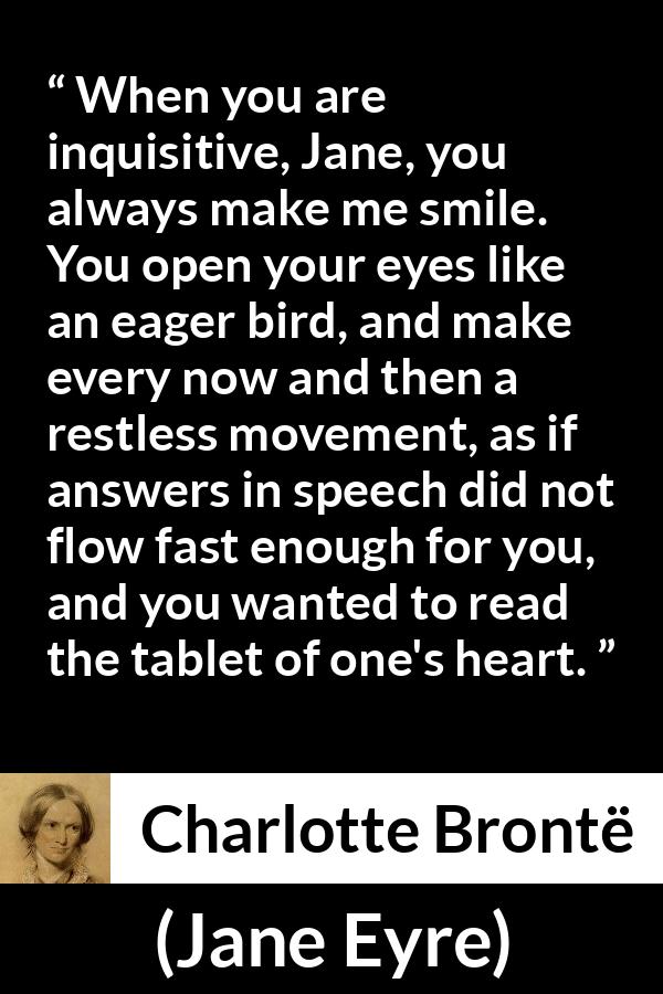 Charlotte Brontë quote about curiosity from Jane Eyre (16 October 1847) - When you are inquisitive, Jane, you always make me smile. You open your eyes like an eager bird, and make every now and then a restless movement, as if answers in speech did not flow fast enough for you, and you wanted to read the tablet of one's heart.