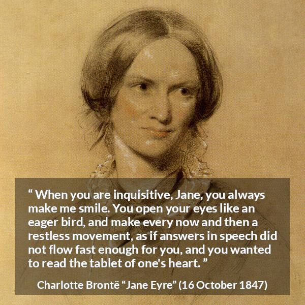 Charlotte Brontë quote about curiosity from Jane Eyre (16 October 1847) - When you are inquisitive, Jane, you always make me smile. You open your eyes like an eager bird, and make every now and then a restless movement, as if answers in speech did not flow fast enough for you, and you wanted to read the tablet of one's heart.