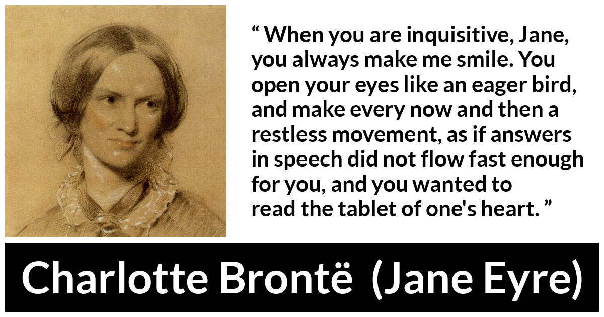 Charlotte Brontë quote about curiosity from Jane Eyre (16 October 1847) - When you are inquisitive, Jane, you always make me smile. You open your eyes like an eager bird, and make every now and then a restless movement, as if answers in speech did not flow fast enough for you, and you wanted to read the tablet of one's heart.