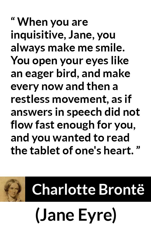 Charlotte Brontë quote about curiosity from Jane Eyre (16 October 1847) - When you are inquisitive, Jane, you always make me smile. You open your eyes like an eager bird, and make every now and then a restless movement, as if answers in speech did not flow fast enough for you, and you wanted to read the tablet of one's heart.