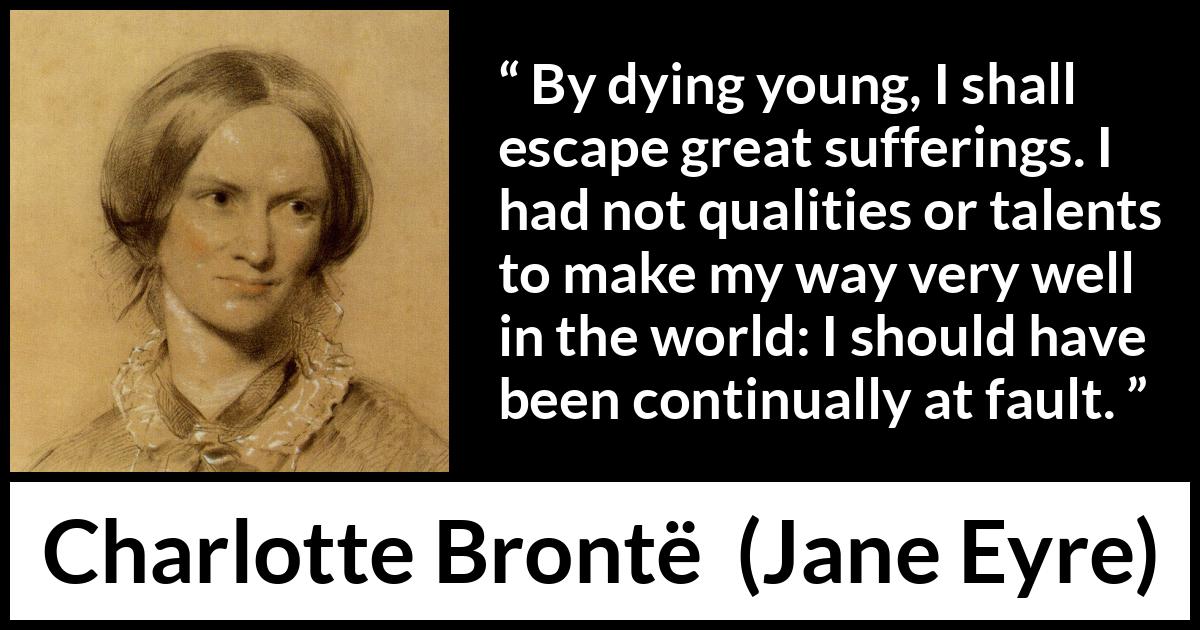 Charlotte Brontë quote about death from Jane Eyre (16 October 1847) Charlotte Brontë quote about death from Jane Eyre (16 October 1847) - By dying young, I shall escape great sufferings. I had not qualities or talents to make my way very well in the world: I should have been continually at fault.