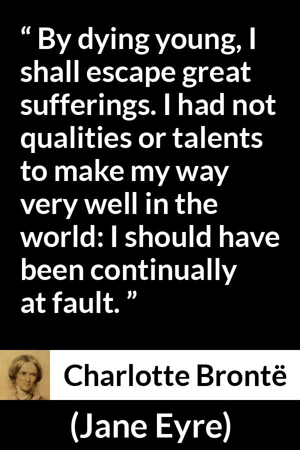 Charlotte Brontë quote about death from Jane Eyre (16 October 1847) - By dying young, I shall escape great sufferings. I had not qualities or talents to make my way very well in the world: I should have been continually at fault.