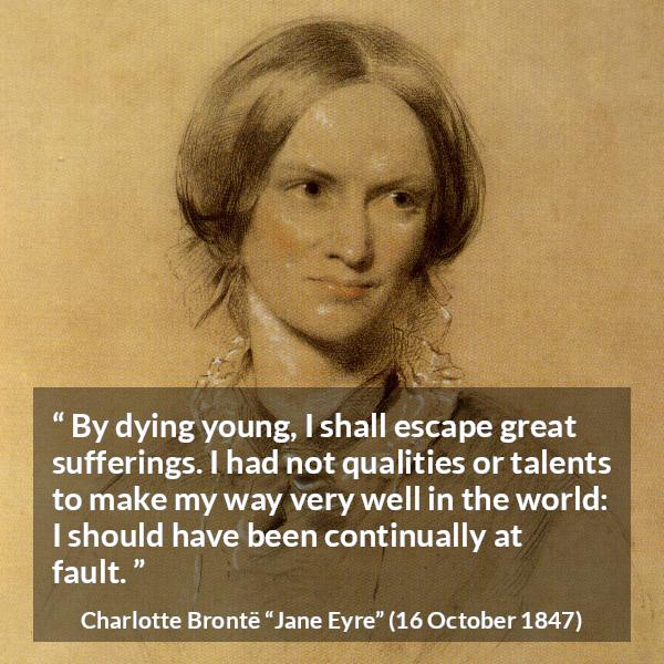 Charlotte Brontë quote about death from Jane Eyre (16 October 1847) - By dying young, I shall escape great sufferings. I had not qualities or talents to make my way very well in the world: I should have been continually at fault.
