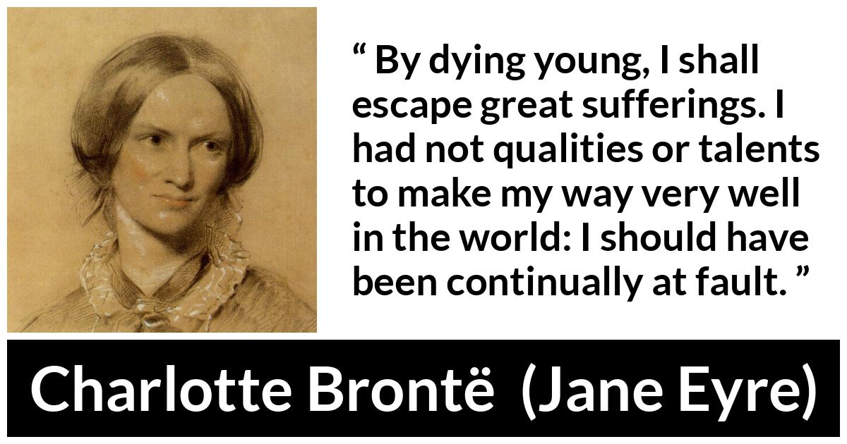 Charlotte Brontë quote about death from Jane Eyre (16 October 1847) - By dying young, I shall escape great sufferings. I had not qualities or talents to make my way very well in the world: I should have been continually at fault.