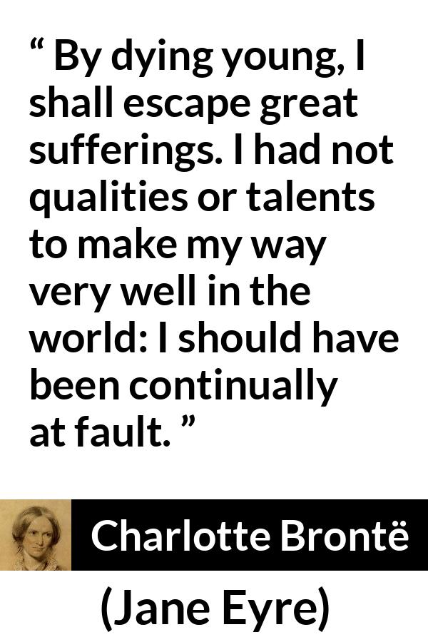 Charlotte Brontë quote about death from Jane Eyre (16 October 1847) - By dying young, I shall escape great sufferings. I had not qualities or talents to make my way very well in the world: I should have been continually at fault.
