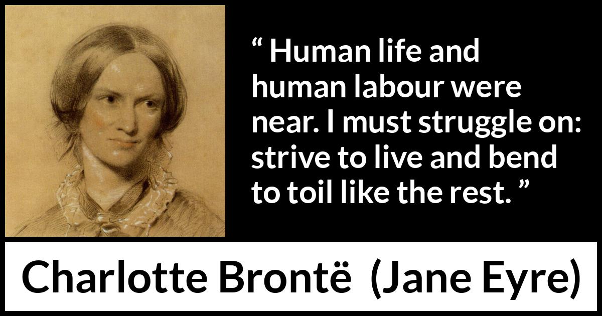Charlotte Brontë quote about life from Jane Eyre (16 October 1847) Charlotte Brontë quote about life from Jane Eyre (16 October 1847) - Human life and human labour were near. I must struggle on: strive to live and bend to toil like the rest.