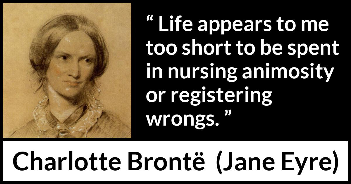 Charlotte Brontë quote about life from Jane Eyre (16 October 1847) Charlotte Brontë quote about life from Jane Eyre (16 October 1847) - Life appears to me too short to be spent in nursing animosity or registering wrongs.