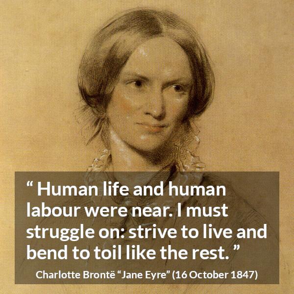 Charlotte Brontë quote about life from Jane Eyre (16 October 1847) - Human life and human labour were near. I must struggle on: strive to live and bend to toil like the rest.