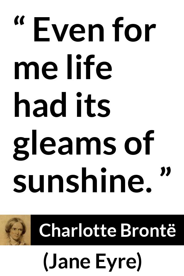 Charlotte Brontë quote about life from Jane Eyre (16 October 1847) - Even for me life had its gleams of sunshine.