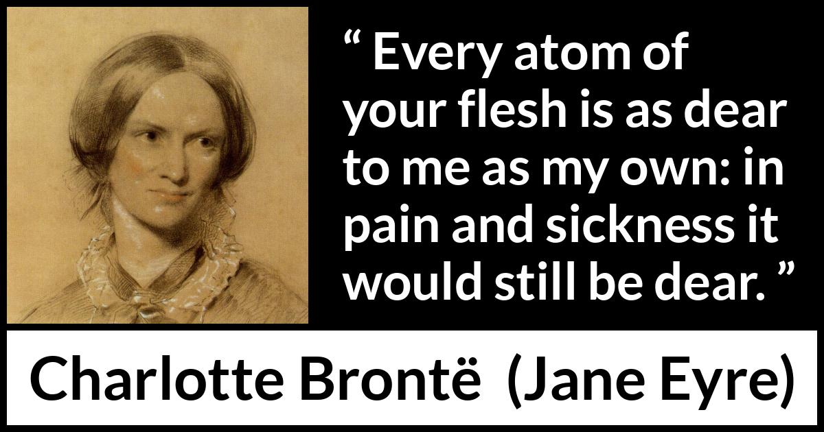 Charlotte Brontë quote about love from Jane Eyre (16 October 1847) Charlotte Brontë quote about love from Jane Eyre (16 October 1847) - Every atom of your flesh is as dear to me as my own: in pain and sickness it would still be dear.