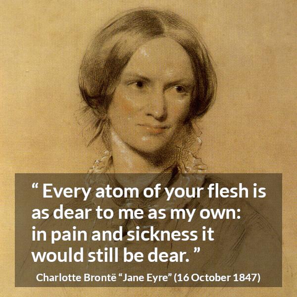 Charlotte Brontë quote about love from Jane Eyre (16 October 1847) - Every atom of your flesh is as dear to me as my own: in pain and sickness it would still be dear.