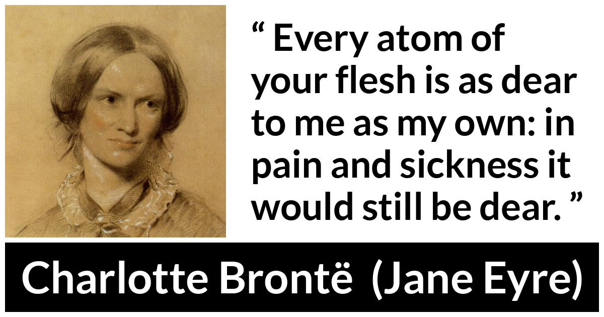 Charlotte Brontë quote about love from Jane Eyre (16 October 1847) - Every atom of your flesh is as dear to me as my own: in pain and sickness it would still be dear.
