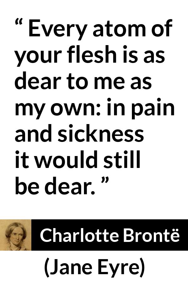 Charlotte Brontë quote about love from Jane Eyre (16 October 1847) - Every atom of your flesh is as dear to me as my own: in pain and sickness it would still be dear.