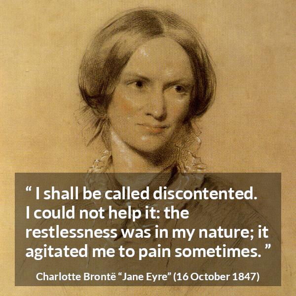 Charlotte Brontë quote about pain from Jane Eyre (16 October 1847) - I shall be called discontented. I could not help it: the restlessness was in my nature; it agitated me to pain sometimes.