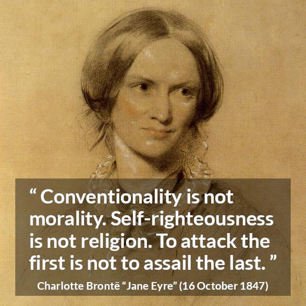 Charlotte Brontë quote about religion from Jane Eyre (16 October 1847) - Conventionality is not morality. Self-righteousness is not religion. To attack the first is not to assail the last.