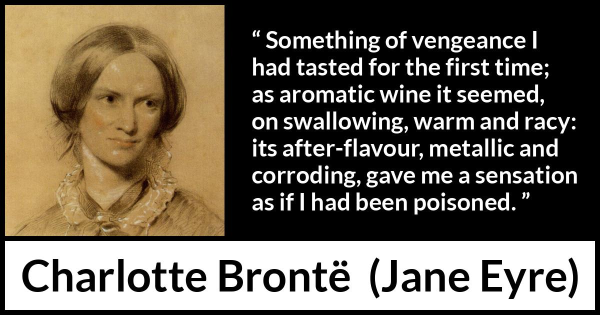 Charlotte Brontë quote about revenge from Jane Eyre (16 October 1847) Charlotte Brontë quote about revenge from Jane Eyre (16 October 1847) - Something of vengeance I had tasted for the first time; as aromatic wine it seemed, on swallowing, warm and racy: its after-flavour, metallic and corroding, gave me a sensation as if I had been poisoned.