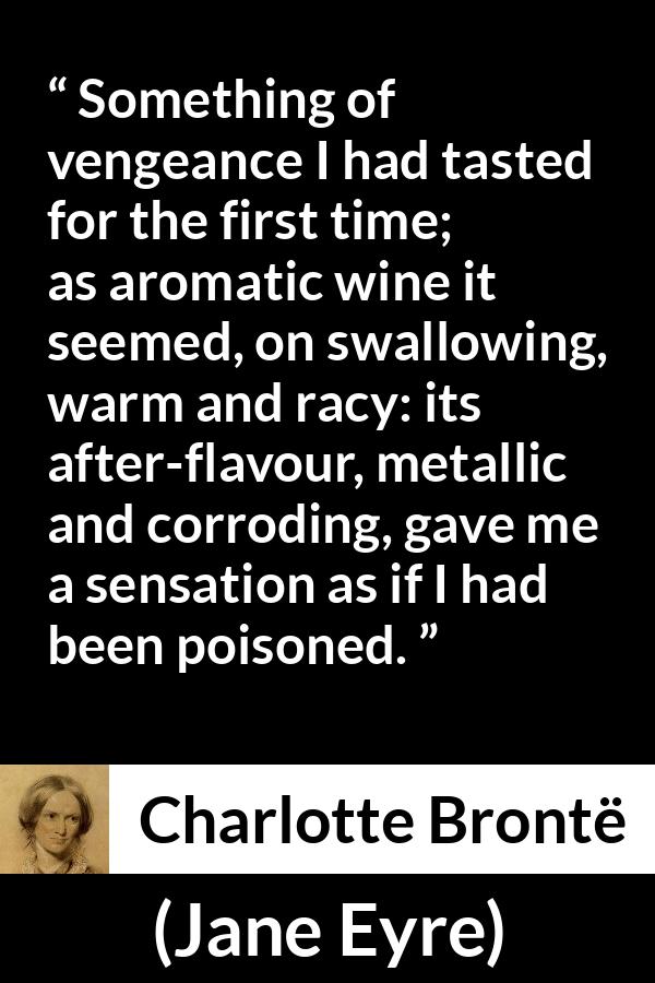 Charlotte Brontë quote about revenge from Jane Eyre (16 October 1847) - Something of vengeance I had tasted for the first time; as aromatic wine it seemed, on swallowing, warm and racy: its after-flavour, metallic and corroding, gave me a sensation as if I had been poisoned.