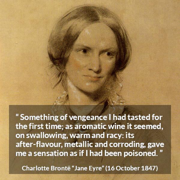 Charlotte Brontë quote about revenge from Jane Eyre (16 October 1847) - Something of vengeance I had tasted for the first time; as aromatic wine it seemed, on swallowing, warm and racy: its after-flavour, metallic and corroding, gave me a sensation as if I had been poisoned.