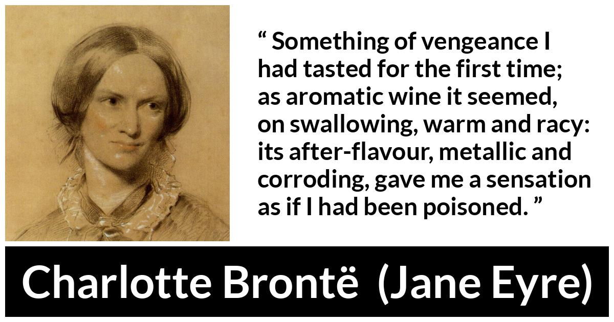 Charlotte Brontë quote about revenge from Jane Eyre (16 October 1847) - Something of vengeance I had tasted for the first time; as aromatic wine it seemed, on swallowing, warm and racy: its after-flavour, metallic and corroding, gave me a sensation as if I had been poisoned.
