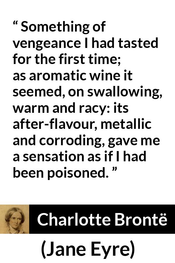 Charlotte Brontë quote about revenge from Jane Eyre (16 October 1847) - Something of vengeance I had tasted for the first time; as aromatic wine it seemed, on swallowing, warm and racy: its after-flavour, metallic and corroding, gave me a sensation as if I had been poisoned.