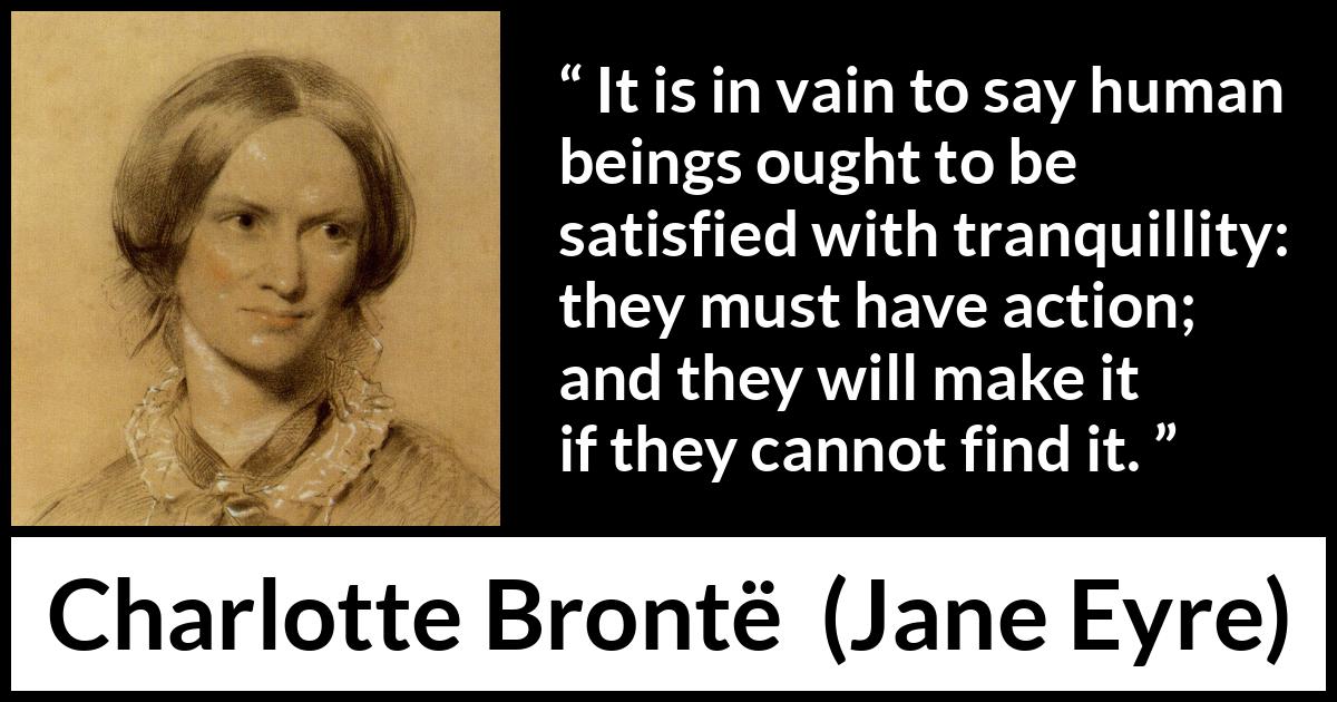 Charlotte Brontë quote about satisfaction from Jane Eyre (16 October 1847) Charlotte Brontë quote about satisfaction from Jane Eyre (16 October 1847) - It is in vain to say human beings ought to be satisfied with tranquillity: they must have action; and they will make it if they cannot find it.