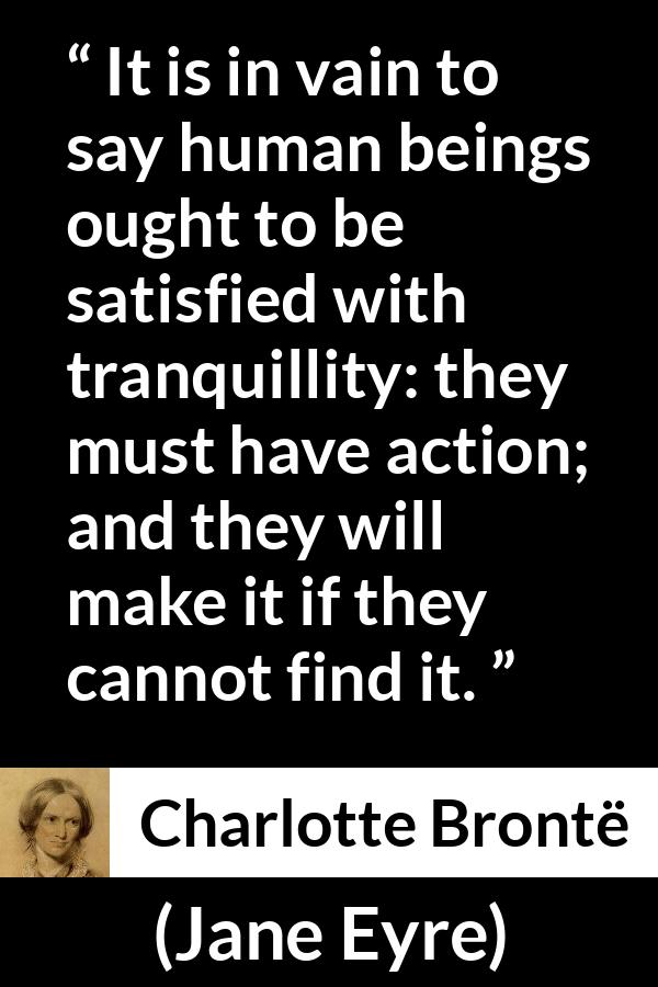 Charlotte Brontë quote about satisfaction from Jane Eyre (16 October 1847) - It is in vain to say human beings ought to be satisfied with tranquillity: they must have action; and they will make it if they cannot find it.