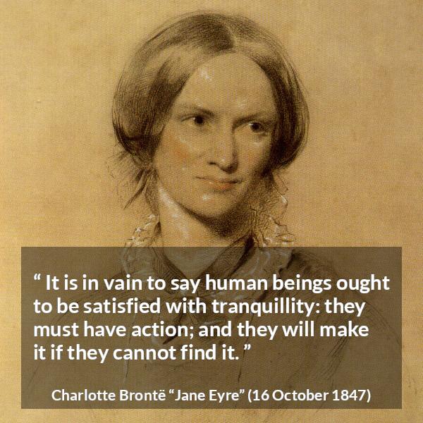 Charlotte Brontë quote about satisfaction from Jane Eyre (16 October 1847) - It is in vain to say human beings ought to be satisfied with tranquillity: they must have action; and they will make it if they cannot find it.