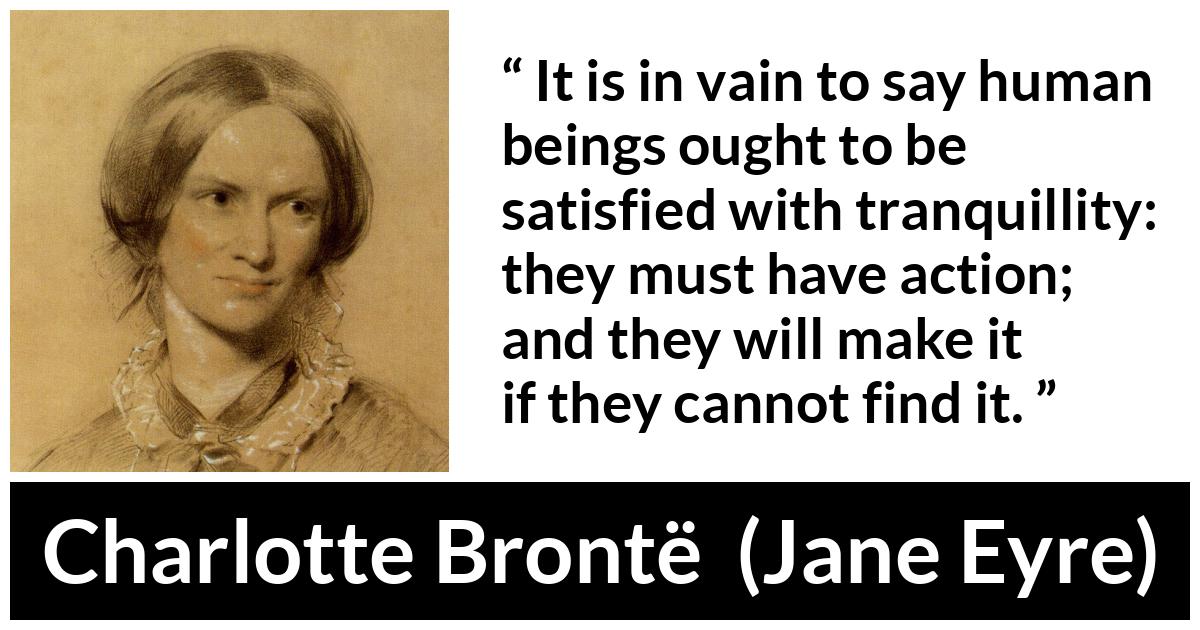 Charlotte Brontë quote about satisfaction from Jane Eyre (16 October 1847) - It is in vain to say human beings ought to be satisfied with tranquillity: they must have action; and they will make it if they cannot find it.